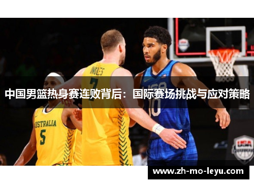 中国男篮热身赛连败背后:国际赛场挑战与应对策略 中国男篮热身赛连败背后:国际赛场挑战与应对策略