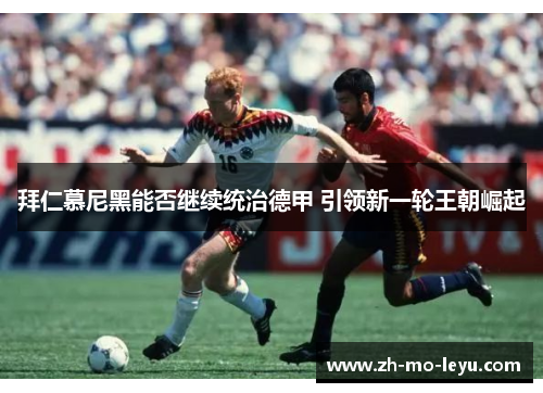 拜仁慕尼黑能否继续统治德甲 引领新一轮王朝崛起 拜仁慕尼黑能否继续统治德甲 引领新一轮王朝崛起