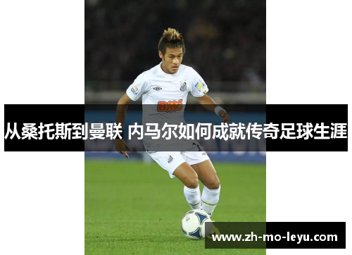 从桑托斯到曼联 内马尔如何成就传奇足球生涯 从桑托斯到曼联 内马尔如何成就传奇足球生涯