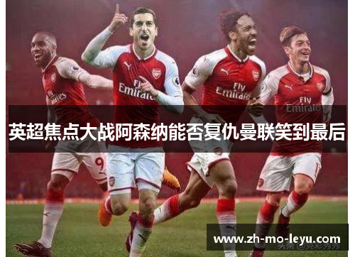 英超焦点大战阿森纳能否复仇曼联笑到最后 英超焦点大战阿森纳能否复仇曼联笑到最后