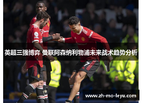 英超三强博弈 曼联阿森纳利物浦未来战术趋势分析 英超三强博弈 曼联阿森纳利物浦未来战术趋势分析