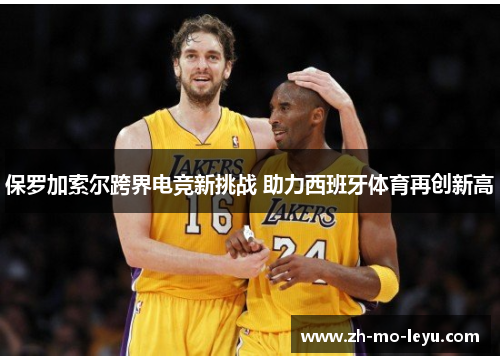 保罗加索尔跨界电竞新挑战 助力西班牙体育再创新高 保罗加索尔跨界电竞新挑战 助力西班牙体育再创新高